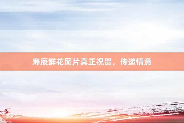 寿辰鲜花图片真正祝贺,传递情意